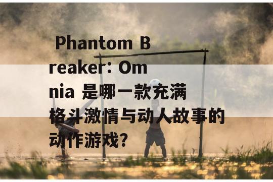  Phantom Breaker: Omnia 是哪一款充满格斗激情与动人故事的动作游戏？